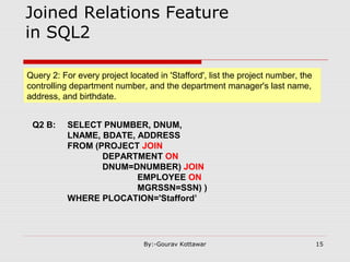 Joined Relations Feature
in SQL2
Query 2: For every project located in 'Stafford', list the project number, the
controlling department number, and the department manager's last name,
address, and birthdate.
Q2 B: SELECT PNUMBER, DNUM,
LNAME, BDATE, ADDRESS
FROM (PROJECT JOIN
DEPARTMENT ON
DNUM=DNUMBER) JOIN
EMPLOYEE ON
MGRSSN=SSN) )
WHERE PLOCATION='Stafford’
15By:-Gourav Kottawar
 