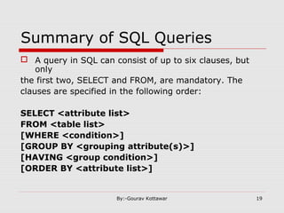 Summary of SQL Queries
 A query in SQL can consist of up to six clauses, but
only
the first two, SELECT and FROM, are mandatory. The
clauses are specified in the following order:
SELECT <attribute list>
FROM <table list>
[WHERE <condition>]
[GROUP BY <grouping attribute(s)>]
[HAVING <group condition>]
[ORDER BY <attribute list>]
19By:-Gourav Kottawar
 