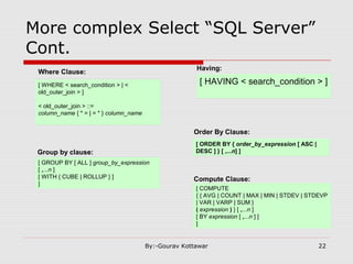 More complex Select “SQL Server”
Cont.
Where Clause:
[ WHERE < search_condition > | <
old_outer_join > ]
< old_outer_join > ::=
column_name { * = | = * } column_name
Group by clause:
[ GROUP BY [ ALL ] group_by_expression
[ ,...n ]
[ WITH { CUBE | ROLLUP } ]
]
Having:
[ HAVING < search_condition > ]
Order By Clause:
[ ORDER BY { order_by_expression [ ASC |
DESC ] } [ ,...n] ]
Compute Clause:
[ COMPUTE
{ { AVG | COUNT | MAX | MIN | STDEV | STDEVP
| VAR | VARP | SUM }
( expression ) } [ ,...n ]
[ BY expression [ ,...n ] ]
]
22By:-Gourav Kottawar
 