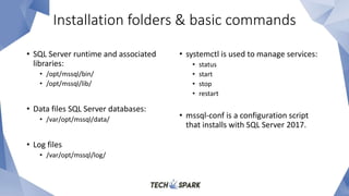 Installation folders & basic commands
• SQL Server runtime and associated
libraries:
• /opt/mssql/bin/
• /opt/mssql/lib/
• Data files SQL Server databases:
• /var/opt/mssql/data/
• Log files
• /var/opt/mssql/log/
• systemctl is used to manage services:
• status
• start
• stop
• restart
• mssql-conf is a configuration script
that installs with SQL Server 2017.
 