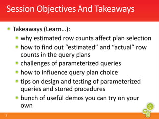 Session Objectives And TakeawaysTakeaways (Learn…):  why estimated row counts affect plan selectionhow to find out “estimated” and “actual” row counts in the query planschallenges of parameterized queries how to influence query plan choicetips on design and testing of parameterized queries and stored proceduresbunch of useful demos you can try on your own