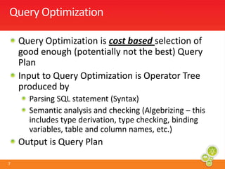 Query OptimizationQuery Optimization is cost based selection of good enough (potentially not the best) Query PlanInput to Query Optimization is Operator Tree produced byParsing SQL statement (Syntax)Semantic analysis and checking (Algebrizing – this includes type derivation, type checking, binding variables, table and column names, etc.)Output is Query Plan