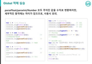 Global 객체 실습
parseFloat/parseInt/Number 모두 주어진 값을 수치로 변환하지만,
세부적인 동작에는 차이가 있으므로, 사용시 유의.
var n = '123.45xxx';
console.log(Number(n));
console.log(parseFloat(n));
console.log(parseInt(n));
var d = new Date();
console.log(Number(d)); //
12308669074569
console.log(parseFloat(d)); //
NaN
console.log(parseInt(d)); // NaN
var h = '0777';
console.log(Number(h)); //
777
console.log(parseFloat(h)); //
777
console.log(parseInt(h)); // 511
var e = '1.01e+2';
console.log(Number(e)); // 101
console.log(parseFloat(e)); // 101
console.log(parseInt(e)); // 101
console.log(typeof(123 + ''));
// String
console.log(typeof('123' - 0));
// Number
// encode uri
var str = '안녕하세요 자바스크립트입니다
123abc';
console.log(encodeURI(str));
console.log(encodeURIComponent(str));
// eval is evil
var str = 'window.alert("Eval is
evil")';
eval(str);
 