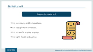 Copyright © 2018, edureka and/or its affiliates. All rights reserved.www.edureka.co/masters-program/business-intelligence-certification
Statistics in R
❖ R is open-source and freely available.
❖ R is cross-platform compatible.
❖ R is a powerful scripting language.
❖ R is highly flexible and evolved.
Reasons for moving to R
 