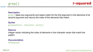 r-squared
Slide 25
grep()
www.r-squared.in/rprogramming
Description
grep() takes two arguments and seeks match for the first argument in the elements of its
second argument and returns the index of the elements that match.
Syntax
grep(pattern, character vector)
Returns
Integer vector indicating the index of elements in the character vector that match the
pattern
Documentation
help(grep)
 