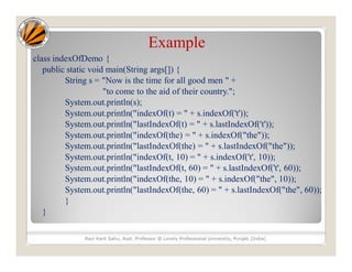 Example
class indexOfDemo {
public static void main(String args[]) {
String s = "Now is the time for all good men " +
"to come to the aid of their country.";
System.out.println(s);
System.out.println("indexOf(t) = " + s.indexOf('t'));
System.out.println("lastIndexOf(t) = " + s.lastIndexOf('t'));
System.out.println("indexOf(the) = " + s.indexOf("the"));
System.out.println("lastIndexOf(the) = " + s.lastIndexOf("the"));
System.out.println("indexOf(t, 10) = " + s.indexOf('t', 10));
System.out.println("lastIndexOf(t, 60) = " + s.lastIndexOf('t', 60));
System.out.println("indexOf(the, 10) = " + s.indexOf("the", 10));
System.out.println("lastIndexOf(the, 60) = " + s.lastIndexOf("the", 60));
}
}
Ravi Kant Sahu, Asst. Professor @ Lovely Professional University, Punjab (India)
 