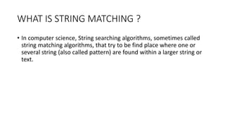 WHAT IS STRING MATCHING ?
• In computer science, String searching algorithms, sometimes called
string matching algorithms, that try to be find place where one or
several string (also called pattern) are found within a larger string or
text.
 