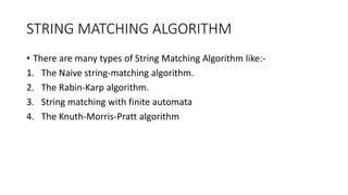 STRING MATCHING ALGORITHM
• There are many types of String Matching Algorithm like:-
1. The Naive string-matching algorithm.
2. The Rabin-Karp algorithm.
3. String matching with finite automata
4. The Knuth-Morris-Pratt algorithm
 