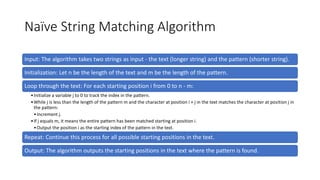 Naïve String Matching Algorithm
Input: The algorithm takes two strings as input - the text (longer string) and the pattern (shorter string).
Initialization: Let n be the length of the text and m be the length of the pattern.
Loop through the text: For each starting position i from 0 to n - m:
•Initialize a variable j to 0 to track the index in the pattern.
•While j is less than the length of the pattern m and the character at position i + j in the text matches the character at position j in
the pattern:
•Increment j.
•If j equals m, it means the entire pattern has been matched starting at position i.
•Output the position i as the starting index of the pattern in the text.
Repeat: Continue this process for all possible starting positions in the text.
Output: The algorithm outputs the starting positions in the text where the pattern is found.
 