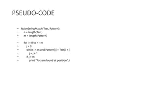 PSEUDO-CODE
• NaiveStringMatch(Text, Pattern):
• n = length(Text)
• m = length(Pattern)
• for i = 0 to n - m
• j = 0
• while j < m and Pattern[j] = Text[i + j]
• j = j + 1
• if j = m
• print "Pattern found at position", i
 