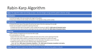 Rabin-Karp Algorithm
Input: The algorithm takes two strings as input - the text (longer string) and the pattern (shorter string).
Initialization:
• Let n be the length of the text and m be the length of the pattern.
• Choose two constants: d, the number of characters in the alphabet, and q, a prime number.
Preprocessing:
• Compute the hash value of the pattern P and the hash value of the first substring of the text t0.
• Iterate over the pattern and the first substring of the text:
• Compute the hash value of the pattern using a rolling hash function: P = (d * P + ASCII value of character) mod q.
• Compute the hash value of the first substring of the text similarly: t0 = (d * t0 + ASCII value of character) mod q.
Matching:
• Slide a window of length m over the text from left to right.
• For each position s in the text:
• Check if the hash value of the pattern matches the hash value of the current substring of the text.
• If the hash values match, perform a character-by-character comparison to confirm the match.
• If a match is found, output the starting position s as the index where the pattern occurs in the text.
• Update the hash value for the next substring using a rolling hash function:
• ts+1 = (d * (ts - ASCII value of character at position s * h) + ASCII value of character at position s+m) mod q.
• Repeat this process until all positions in the text have been examined.
Output: The algorithm outputs the starting positions in the text where the pattern is found.
 