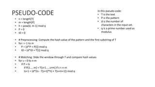 PSEUDO-CODE In this pseudo-code:
• T is the text
• P is the pattern
• d is the number of
characters in the input set.
• q is a prime number used as
modulus
• n = length[T]
• m = length[P]
• h = pow(d, m-1) mod q
• P = 0
• t0 = 0
• # Preprocessing: Compute the hash value of the pattern and the first substring of T
• for i = 1 to m
• P = (d*P + P[i]) mod q
• t0 = (d*t0 + T[i]) mod q
• # Matching: Slide the window through T and compare hash values
• for s = 0 to n-m
• if P = ts
• if P[1.....m] = T[s+1.....s+m] if s < n-m
• ts+1 = (d*(ts - T[s+1]*h) + T[s+m+1]) mod q
 
