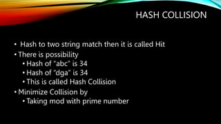 HASH COLLISION
• Hash to two string match then it is called Hit
• There is possibility
• Hash of “abc” is 34
• Hash of “dga” is 34
• This is called Hash Collision
• Minimize Collision by
• Taking mod with prime number
 