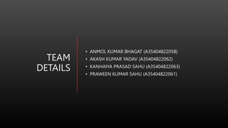 TEAM
DETAILS
• ANMOL KUMAR BHAGAT (A35404822058)
• AKASH KUMAR YADAV (A35404822062)
• KANHAIYA PRASAD SAHU (A35404822063)
• PRAWEEN KUMAR SAHU (A35404822061)
 