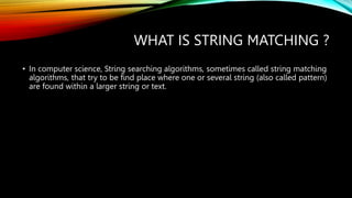 WHAT IS STRING MATCHING ?
• In computer science, String searching algorithms, sometimes called string matching
algorithms, that try to be find place where one or several string (also called pattern)
are found within a larger string or text.
 