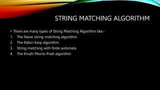 STRING MATCHING ALGORITHM
• There are many types of String Matching Algorithm like:-
1. The Naive string-matching algorithm.
2. The Rabin-Karp algorithm.
3. String matching with finite automata
4. The Knuth-Morris-Pratt algorithm
 