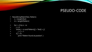 PSEUDO-CODE
• NaiveStringMatch(Text, Pattern):
• n = length(Text)
• m = length(Pattern)
• for i = 0 to n - m
• j = 0
• while j < m and Pattern[j] = Text[i + j]
• j = j + 1
• if j = m
• print "Pattern found at position", i
 