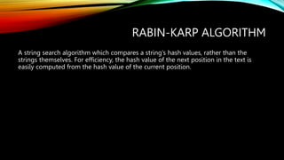 RABIN-KARP ALGORITHM
A string search algorithm which compares a string’s hash values, rather than the
strings themselves. For efficiency, the hash value of the next position in the text is
easily computed from the hash value of the current position.
 