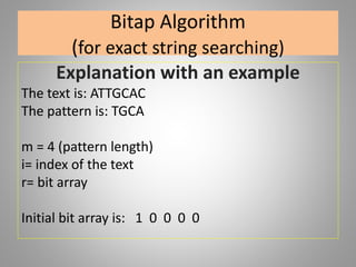 Bitap Algorithm
(for exact string searching)
Explanation with an example
The text is: ATTGCAC
The pattern is: TGCA
m = 4 (pattern length)
i= index of the text
r= bit array
Initial bit array is: 1 0 0 0 0
 