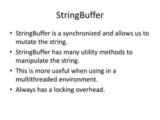 StringBuffer
• StringBuffer is a synchronized and allows us to
mutate the string.
• StringBuffer has many utility methods to
manipulate the string.
• This is more useful when using in a
multithreaded environment.
• Always has a locking overhead.
 