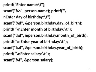 31
printf("Enter name:t");
scanf("%s", person.name); printf("
nEnter day of birthday:t");
scanf("%d", &person.birthday.day_of_birth);
printf("nEnter month of birthday:t");
scanf("%d", &person.birthday.month_of_birth);
printf("nEnter year of birthday:t");
scanf("%d", &person.birthday.year_of_birth);
printf("nEnter salary:t");
scanf("%f", &person.salary);
 