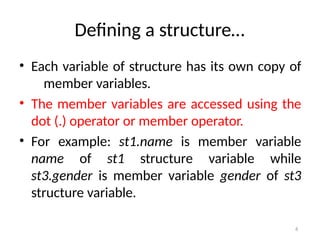 6
Defining a structure…
• Each variable of structure has its own copy of
member variables.
• The member variables are accessed using the
dot (.) operator or member operator.
• For example: st1.name is member variable
name of st1 structure variable while
st3.gender is member variable gender of st3
structure variable.
 