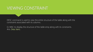 VIEWING CONSTRAINT
DESC command is used to view the entire structure of the table along with the
constraints associated with its columns.
Q. WAC to display the structure of the table emp along with its constraints.
Ans. Desc item;
 