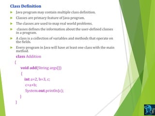 Class Definition
 Java program may contain multiple class definition.
 Classes are primary feature of Java program.
 The classes are used to map real world problems.
 classes defines the information about the user-defined classes
in a program.
 A class is a collection of variables and methods that operate on
the fields.
 Every program in Java will have at least one class with the main
method.
class Addition
{
void add(String args[])
{
int a=2, b=3, c;
c=a+b;
System.out.println(c);
}
}
 