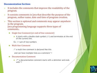 Documentation Section:
 It includes the comments that improve the readability of the
program.
 It consists comments in Java that describe the purpose of the
program, author name, date and time of program creation.
 This section is optional and comments may appear anywhere
in the program.
Java programming language supports three types of
comments..
 Single line Comment (or end-of line comment)
 It starts with a double slash symbol (//) and terminates at the end
of the current line.
Ex: // sum of two numbers
 Multi-line Comment
/* a multi-line comment is declared like this
and can have multiple lines as a comment */
 Documentation Comment
 /** a documentation comment starts with a delimiter and ends
with */
 
