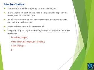 Interface Section
 This section is used to specify an interface in Java.
 It is an optional section which is mainly used to implement
multiple inheritance in Java
 An interface is similar to a class but contains only constants
and method declarations.
 An Interfaces cannot be instantiated.
 They can only be implemented by classes or extended by other
interfaces.
Interface shape{
void draw(int length, int bredth);
void show();
}
 