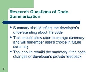 Research Questions of Code
Summarization
 Summary

should reflect the developer’s
understanding about the code
 Tool should allow user to change summary
and will remember user’s choice in future
summary
 Tool should rebuild the summary if the code
changes or developer’s provide feedback
6

 