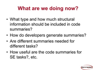 What are we doing now?

• What type and how much structural
  information should be included in code
  summaries?
• How do developers generate summaries?
• Are different summaries needed for
  different tasks?
• How useful are the code summaries for
  SE tasks?, etc.
 
