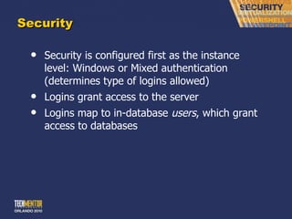 Security Security is configured first as the instance level: Windows or Mixed authentication (determines type of logins allowed) Logins grant access to the server Logins map to in-database  users , which grant access to databases 