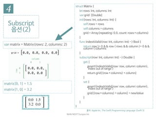 NHN	NEXT	Eunjoo	Im
Subscript

옵션(2)
출처: Apple Inc. The Swift Programming Language (Swift 3)
struct Matrix {

let rows: Int, columns: Int

var grid: [Double]

init(rows: Int, columns: Int) {

self.rows = rows

self.columns = columns

grid = Array(repeating: 0.0, count: rows * columns)

}

func indexIsValid(row: Int, column: Int) -> Bool {

return row >= 0 && row < rows && column >= 0 &&
column < columns

}

subscript(row: Int, column: Int) -> Double {

get {

assert(indexIsValid(row: row, column: column),
"Index out of range")

return grid[(row * columns) + column]

}

set {

assert(indexIsValid(row: row, column: column),
"Index out of range")

grid[(row * columns) + column] = newValue

}

}

}
matrix[0, 1] = 1.5

matrix[1, 0] = 3.2
var matrix = Matrix(rows: 2, columns: 2)
 