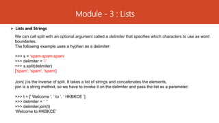 Module - 3 : Lists
 Lists and Strings
We can call split with an optional argument called a delimiter that specifies which characters to use as word
boundaries.
The following example uses a hyphen as a delimiter:
>>> s = 'spam-spam-spam'
>>> delimiter = '-'
>>> s.split(delimiter)
['spam', 'spam', 'spam']
Join( ) is the inverse of split. It takes a list of strings and concatenates the elements.
join is a string method, so we have to invoke it on the delimiter and pass the list as a parameter:
>>> t = [' Welcome ', ‘ to ‘, ‘ HKBKCE ’]
>>> delimiter = ‘ '
>>> delimiter.join(t)
‘Welcome to HKBKCE’
 