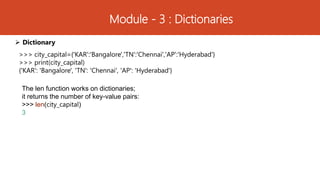 Module - 3 : Dictionaries
 Dictionary
>>> city_capital={'KAR':'Bangalore','TN':'Chennai','AP':'Hyderabad'}
>>> print(city_capital)
{'KAR': 'Bangalore', 'TN': 'Chennai', 'AP': 'Hyderabad'}
The len function works on dictionaries;
it returns the number of key-value pairs:
>>> len(city_capital)
3
 