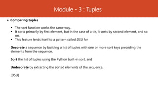 Module - 3 : Tuples
 Comparing tuples
 The sort function works the same way.
 It sorts primarily by first element, but in the case of a tie, it sorts by second element, and so
on.
 This feature lends itself to a pattern called DSU for
Decorate a sequence by building a list of tuples with one or more sort keys preceding the
elements from the sequence,
Sort the list of tuples using the Python built-in sort, and
Undecorate by extracting the sorted elements of the sequence.
[DSU]
 