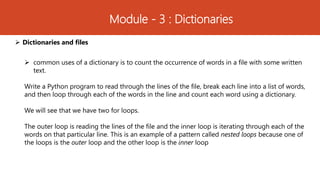 Module - 3 : Dictionaries
 Dictionaries and files
 common uses of a dictionary is to count the occurrence of words in a file with some written
text.
Write a Python program to read through the lines of the file, break each line into a list of words,
and then loop through each of the words in the line and count each word using a dictionary.
We will see that we have two for loops.
The outer loop is reading the lines of the file and the inner loop is iterating through each of the
words on that particular line. This is an example of a pattern called nested loops because one of
the loops is the outer loop and the other loop is the inner loop
 