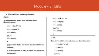 Module - 3 : Lists
 List methods -Deleting Elements
4) pop( )
To delete elements from a list. If the index of the
Element is known
>>> t = ['a', 'b', 'c']
>>> x = t.pop(1)
>>> print(t)
['a', 'c']
>>> print(x)
b
pop modifies the list and returns the element that was
removed.
If we don’t provide an index, it deletes and returns the
last element.
5) del( )
If we don’t need the removed value, use the del operator:
>>> t = ['a', 'b', 'c']
>>> del t[1]
>>> print(t)
['a', 'c']
>>> t = ['a', 'b', 'c']
>>> x = t.pop( )
>>> print(t)
['a', ‘b']
>>> print(x)
c
 