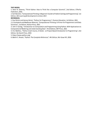 TEXT BOOKS:
1. Allen B. Downey, “Think Python: How to Think like a Computer Scientist”, 2nd Edition, O’Reilly
Publishers, 2016.
2. Karl Beecher,“Computational Thinking:A Beginner'sGuide toProblemSolvingandProgramming”,1st
Edition, BCS Learning & Development Limited, 2017.
REFERENCES:
1. Paul Deitel and Harvey Deitel, “Python for Programmers”, Pearson Education, 1st Edition, 2021.
2. G VenkateshandMadhavan Mukund, “Computational Thinking: A Primer for Programmers and Data
Scientists”, 1st Edition, Notion Press, 2021.
3. John V Guttag, "Introduction to Computation and Programming Using Python: With Applications to
Computational Modeling and Understanding Data”, Third Edition, MIT Press, 2021
4. Eric Matthes, “Python Crash Course, A Hands - on Project Based Introduction to Programming”, 2nd
Edition, No Starch Press, 2019.
5. https://www.python.org/
6. Martin C. Brown, “Python: The Complete Reference”, 4th Edition, Mc-Graw Hill, 2018.
 