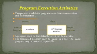 ⚫ Two popular models for program execution are translation
and interpretation .
⚫ program translation:-
⚫ errors data
source target
Program program
⚫ A program must be translated before it can be executed.
⚫ The translated program may be saved in a file. The saved
program may be executed repeatedly.
Program Execution Activities
translator m/c language
program
 