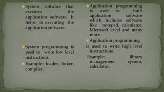 ⚫System software that
executes the
application software. It
helps in executing the
application software.
⚫System programming is
used to write low level
instructions.
⚫Example:- loader, linker,
compiler.
⚫Application programming
is used to built
application software
which includes software
like notepad, calculator,
Microsoft excel and many
more.
⚫Application programming
is used to write high level
instructions.
Example:- library
management system,
calculator.
 