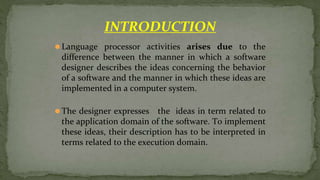 ⚫Language processor activities arises due to the
difference between the manner in which a software
designer describes the ideas concerning the behavior
of a software and the manner in which these ideas are
implemented in a computer system.
⚫The designer expresses the ideas in term related to
the application domain of the software. To implement
these ideas, their description has to be interpreted in
terms related to the execution domain.
INTRODUCTION
 