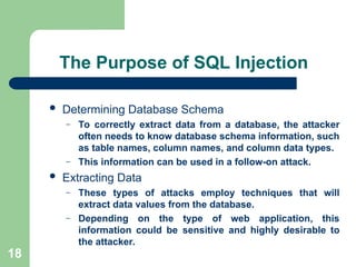 18
The Purpose of SQL Injection
 Determining Database Schema
– To correctly extract data from a database, the attacker
often needs to know database schema information, such
as table names, column names, and column data types.
– This information can be used in a follow-on attack.
 Extracting Data
– These types of attacks employ techniques that will
extract data values from the database.
– Depending on the type of web application, this
information could be sensitive and highly desirable to
the attacker.
 