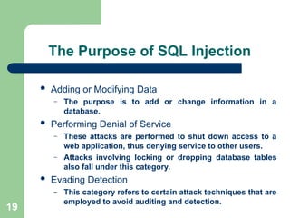 19
The Purpose of SQL Injection
 Adding or Modifying Data
– The purpose is to add or change information in a
database.
 Performing Denial of Service
– These attacks are performed to shut down access to a
web application, thus denying service to other users.
– Attacks involving locking or dropping database tables
also fall under this category.
 Evading Detection
– This category refers to certain attack techniques that are
employed to avoid auditing and detection.
 