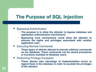 20
The Purpose of SQL Injection
 Bypassing Authentication
– The purpose is to allow the attacker to bypass database and
application authentication mechanisms.
– Bypassing such mechanisms could allow the attacker to
assume the rights and privileges associated with another
application user.
 Executing Remote Commands
– These types of attacks attempt to execute arbitrary commands
on the database. These commands can be stored procedures
or functions available to database users.
 Performing Privilege Escalation
– These attacks take advantage of implementation errors or
logical flaws in the database in order to escalate the privileges
of the attacker.
 