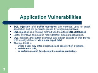 3
Application Vulnerabilities
 SQL injection and buffer overflows are methods used to attack
application and are generally caused by programming flaws.
 SQL injection is a hacking method used to attack SQL databases
 Buffer overflows can exist in many different types of applications.
 SQL injection and buffer overflows are similar exploits in that they’re
both usually delivered via a user input field.
 The input field is
– where a user may enter a username and password on a website,
– add data to a URL,
– or perform a search for a keyword in another application.
 