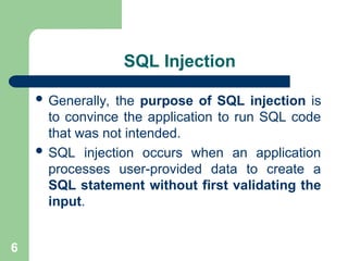 6
SQL Injection
 Generally, the purpose of SQL injection is
to convince the application to run SQL code
that was not intended.
 SQL injection occurs when an application
processes user-provided data to create a
SQL statement without first validating the
input.
 