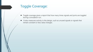 Toggle Coverage:
 Toggle coverage gives a report that how many times signals and ports are toggled
during a simulation run.
 It also measures activity in the design, such as unused signals or signals that
remain constant or less value changes.
 
