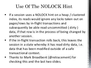 Use Of The NOLOCK Hint
 If a session uses a NOLOCK hint on a heap / clustered
index, its reads would ignore any locks taken out on
pages/rows by in-flight transactions and
subsequently be able read uncommitted ( dirty )
data, if that row is in the process of being changed by
another session.
 If the in-flight transaction rolls back, this leaves the
session in a state whereby it has read dirty data, i.e.
data that has been modified outside of a safe
transactional context.
 Thanks to Mark Broadbent (@retracement) for
checking this and the last two slides.
 